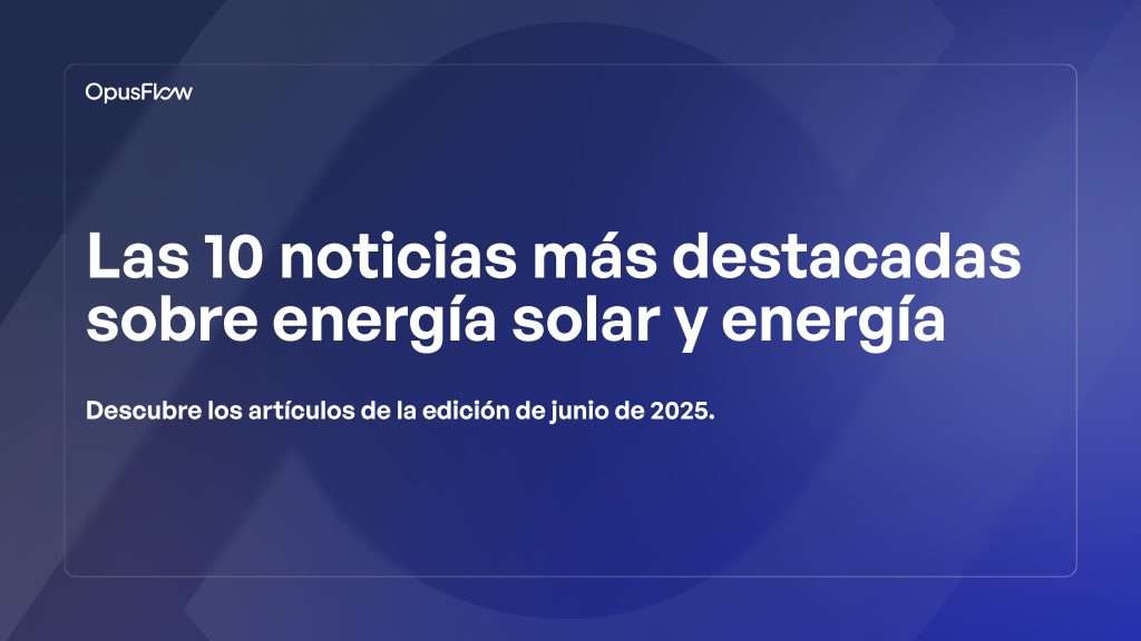Top 10 noticias solares y energéticas de junio de 2025 | OpusFlow